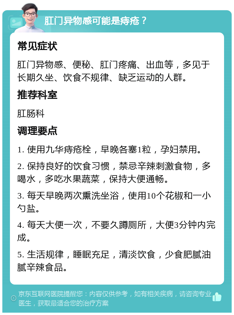 肛门异物感可能是痔疮？ 常见症状 肛门异物感、便秘、肛门疼痛、出血等，多见于长期久坐、饮食不规律、缺乏运动的人群。 推荐科室 肛肠科 调理要点 1. 使用九华痔疮栓，早晚各塞1粒，孕妇禁用。 2. 保持良好的饮食习惯，禁忌辛辣刺激食物，多喝水，多吃水果蔬菜，保持大便通畅。 3. 每天早晚两次熏洗坐浴，使用10个花椒和一小勺盐。 4. 每天大便一次，不要久蹲厕所，大便3分钟内完成。 5. 生活规律，睡眠充足，清淡饮食，少食肥腻油腻辛辣食品。