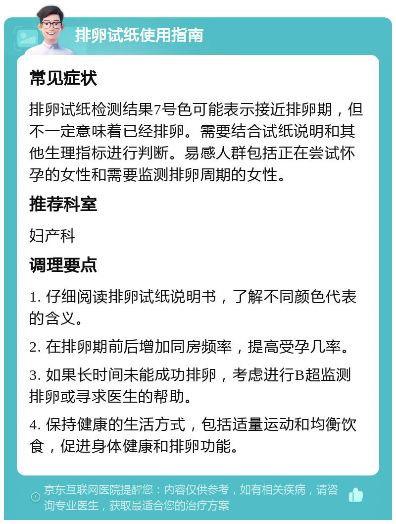 排卵试纸使用指南 常见症状 排卵试纸检测结果7号色可能表示接近排卵期，但不一定意味着已经排卵。需要结合试纸说明和其他生理指标进行判断。易感人群包括正在尝试怀孕的女性和需要监测排卵周期的女性。 推荐科室 妇产科 调理要点 1. 仔细阅读排卵试纸说明书，了解不同颜色代表的含义。 2. 在排卵期前后增加同房频率，提高受孕几率。 3. 如果长时间未能成功排卵，考虑进行B超监测排卵或寻求医生的帮助。 4. 保持健康的生活方式，包括适量运动和均衡饮食，促进身体健康和排卵功能。