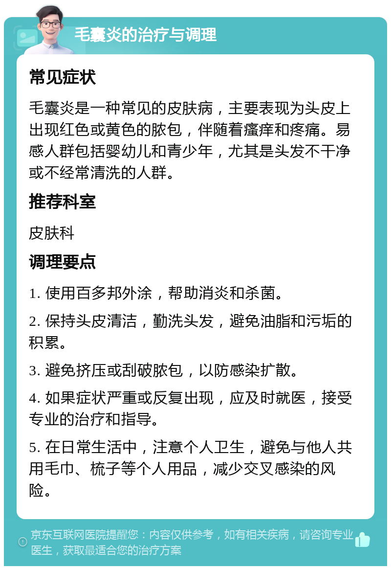 毛囊炎的治疗与调理 常见症状 毛囊炎是一种常见的皮肤病，主要表现为头皮上出现红色或黄色的脓包，伴随着瘙痒和疼痛。易感人群包括婴幼儿和青少年，尤其是头发不干净或不经常清洗的人群。 推荐科室 皮肤科 调理要点 1. 使用百多邦外涂，帮助消炎和杀菌。 2. 保持头皮清洁，勤洗头发，避免油脂和污垢的积累。 3. 避免挤压或刮破脓包，以防感染扩散。 4. 如果症状严重或反复出现，应及时就医，接受专业的治疗和指导。 5. 在日常生活中，注意个人卫生，避免与他人共用毛巾、梳子等个人用品，减少交叉感染的风险。