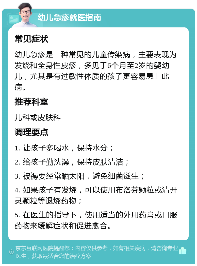 幼儿急疹就医指南 常见症状 幼儿急疹是一种常见的儿童传染病，主要表现为发烧和全身性皮疹，多见于6个月至2岁的婴幼儿，尤其是有过敏性体质的孩子更容易患上此病。 推荐科室 儿科或皮肤科 调理要点 1. 让孩子多喝水，保持水分； 2. 给孩子勤洗澡，保持皮肤清洁； 3. 被褥要经常晒太阳，避免细菌滋生； 4. 如果孩子有发烧，可以使用布洛芬颗粒或清开灵颗粒等退烧药物； 5. 在医生的指导下，使用适当的外用药膏或口服药物来缓解症状和促进愈合。