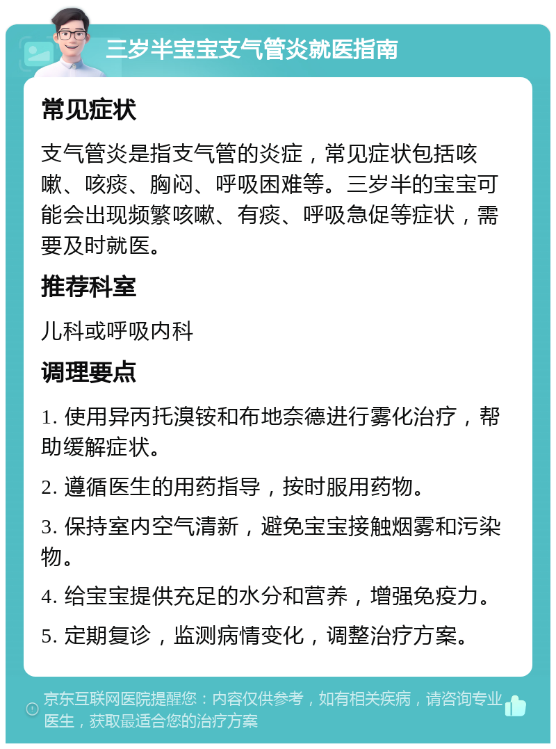 三岁半宝宝支气管炎就医指南 常见症状 支气管炎是指支气管的炎症，常见症状包括咳嗽、咳痰、胸闷、呼吸困难等。三岁半的宝宝可能会出现频繁咳嗽、有痰、呼吸急促等症状，需要及时就医。 推荐科室 儿科或呼吸内科 调理要点 1. 使用异丙托溴铵和布地奈德进行雾化治疗，帮助缓解症状。 2. 遵循医生的用药指导，按时服用药物。 3. 保持室内空气清新，避免宝宝接触烟雾和污染物。 4. 给宝宝提供充足的水分和营养，增强免疫力。 5. 定期复诊，监测病情变化，调整治疗方案。