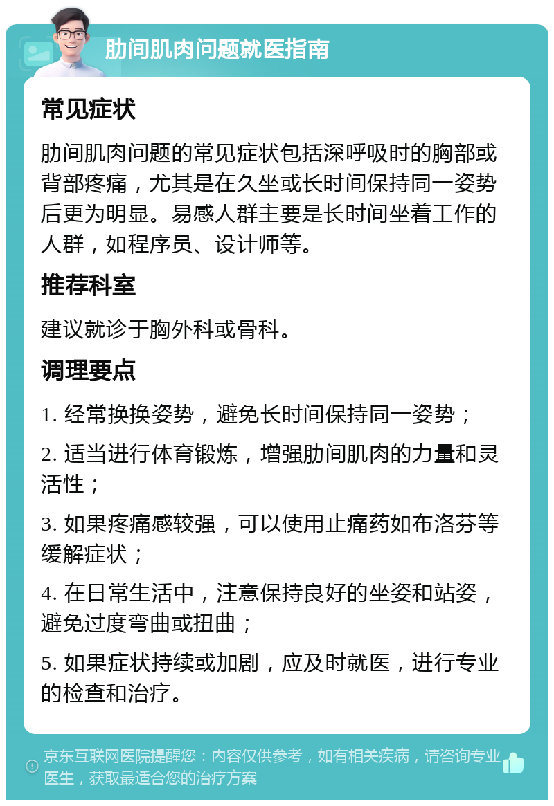 肋间肌肉问题就医指南 常见症状 肋间肌肉问题的常见症状包括深呼吸时的胸部或背部疼痛，尤其是在久坐或长时间保持同一姿势后更为明显。易感人群主要是长时间坐着工作的人群，如程序员、设计师等。 推荐科室 建议就诊于胸外科或骨科。 调理要点 1. 经常换换姿势，避免长时间保持同一姿势； 2. 适当进行体育锻炼，增强肋间肌肉的力量和灵活性； 3. 如果疼痛感较强，可以使用止痛药如布洛芬等缓解症状； 4. 在日常生活中，注意保持良好的坐姿和站姿，避免过度弯曲或扭曲； 5. 如果症状持续或加剧，应及时就医，进行专业的检查和治疗。