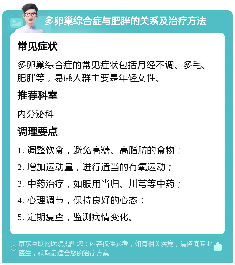 多卵巢综合症与肥胖的关系及治疗方法 常见症状 多卵巢综合症的常见症状包括月经不调、多毛、肥胖等，易感人群主要是年轻女性。 推荐科室 内分泌科 调理要点 1. 调整饮食，避免高糖、高脂肪的食物； 2. 增加运动量，进行适当的有氧运动； 3. 中药治疗，如服用当归、川芎等中药； 4. 心理调节，保持良好的心态； 5. 定期复查，监测病情变化。