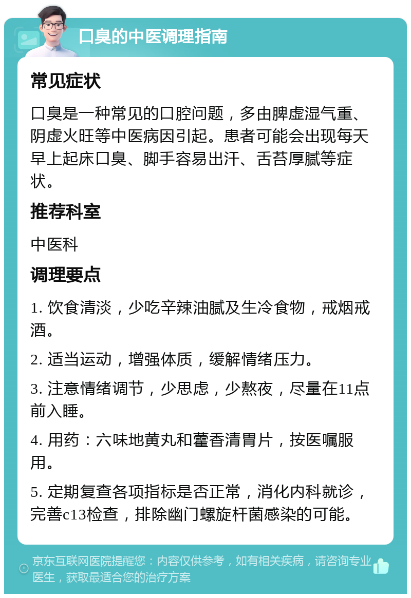 口臭的中医调理指南 常见症状 口臭是一种常见的口腔问题，多由脾虚湿气重、阴虚火旺等中医病因引起。患者可能会出现每天早上起床口臭、脚手容易出汗、舌苔厚腻等症状。 推荐科室 中医科 调理要点 1. 饮食清淡，少吃辛辣油腻及生冷食物，戒烟戒酒。 2. 适当运动，增强体质，缓解情绪压力。 3. 注意情绪调节，少思虑，少熬夜，尽量在11点前入睡。 4. 用药：六味地黄丸和藿香清胃片，按医嘱服用。 5. 定期复查各项指标是否正常，消化内科就诊，完善c13检查，排除幽门螺旋杆菌感染的可能。