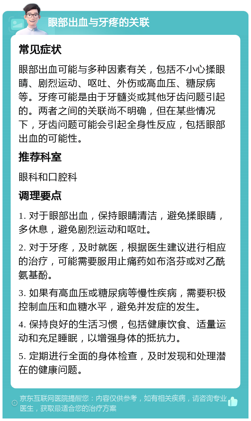 眼部出血与牙疼的关联 常见症状 眼部出血可能与多种因素有关，包括不小心揉眼睛、剧烈运动、呕吐、外伤或高血压、糖尿病等。牙疼可能是由于牙髓炎或其他牙齿问题引起的。两者之间的关联尚不明确，但在某些情况下，牙齿问题可能会引起全身性反应，包括眼部出血的可能性。 推荐科室 眼科和口腔科 调理要点 1. 对于眼部出血，保持眼睛清洁，避免揉眼睛，多休息，避免剧烈运动和呕吐。 2. 对于牙疼，及时就医，根据医生建议进行相应的治疗，可能需要服用止痛药如布洛芬或对乙酰氨基酚。 3. 如果有高血压或糖尿病等慢性疾病，需要积极控制血压和血糖水平，避免并发症的发生。 4. 保持良好的生活习惯，包括健康饮食、适量运动和充足睡眠，以增强身体的抵抗力。 5. 定期进行全面的身体检查，及时发现和处理潜在的健康问题。