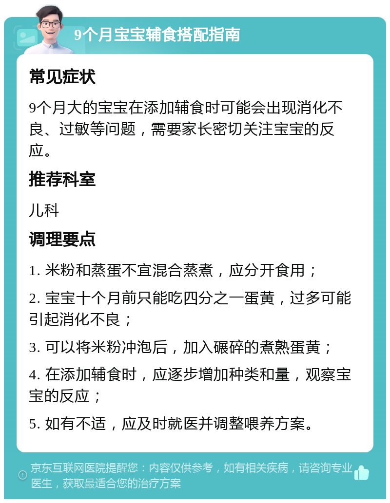 9个月宝宝辅食搭配指南 常见症状 9个月大的宝宝在添加辅食时可能会出现消化不良、过敏等问题，需要家长密切关注宝宝的反应。 推荐科室 儿科 调理要点 1. 米粉和蒸蛋不宜混合蒸煮，应分开食用； 2. 宝宝十个月前只能吃四分之一蛋黄，过多可能引起消化不良； 3. 可以将米粉冲泡后，加入碾碎的煮熟蛋黄； 4. 在添加辅食时，应逐步增加种类和量，观察宝宝的反应； 5. 如有不适，应及时就医并调整喂养方案。