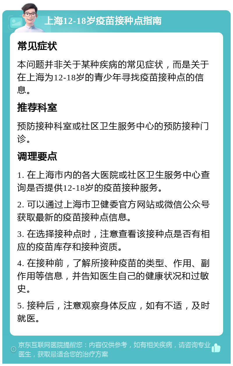 上海12-18岁疫苗接种点指南 常见症状 本问题并非关于某种疾病的常见症状，而是关于在上海为12-18岁的青少年寻找疫苗接种点的信息。 推荐科室 预防接种科室或社区卫生服务中心的预防接种门诊。 调理要点 1. 在上海市内的各大医院或社区卫生服务中心查询是否提供12-18岁的疫苗接种服务。 2. 可以通过上海市卫健委官方网站或微信公众号获取最新的疫苗接种点信息。 3. 在选择接种点时，注意查看该接种点是否有相应的疫苗库存和接种资质。 4. 在接种前，了解所接种疫苗的类型、作用、副作用等信息，并告知医生自己的健康状况和过敏史。 5. 接种后，注意观察身体反应，如有不适，及时就医。