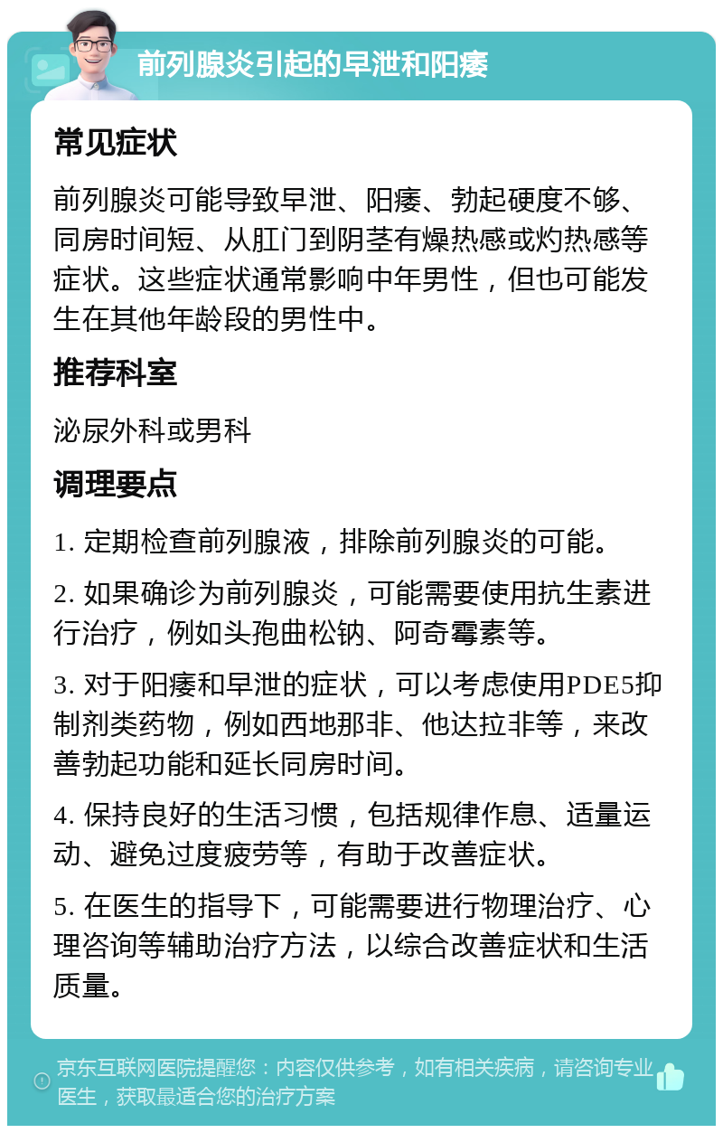 前列腺炎引起的早泄和阳痿 常见症状 前列腺炎可能导致早泄、阳痿、勃起硬度不够、同房时间短、从肛门到阴茎有燥热感或灼热感等症状。这些症状通常影响中年男性，但也可能发生在其他年龄段的男性中。 推荐科室 泌尿外科或男科 调理要点 1. 定期检查前列腺液，排除前列腺炎的可能。 2. 如果确诊为前列腺炎，可能需要使用抗生素进行治疗，例如头孢曲松钠、阿奇霉素等。 3. 对于阳痿和早泄的症状，可以考虑使用PDE5抑制剂类药物，例如西地那非、他达拉非等，来改善勃起功能和延长同房时间。 4. 保持良好的生活习惯，包括规律作息、适量运动、避免过度疲劳等，有助于改善症状。 5. 在医生的指导下，可能需要进行物理治疗、心理咨询等辅助治疗方法，以综合改善症状和生活质量。