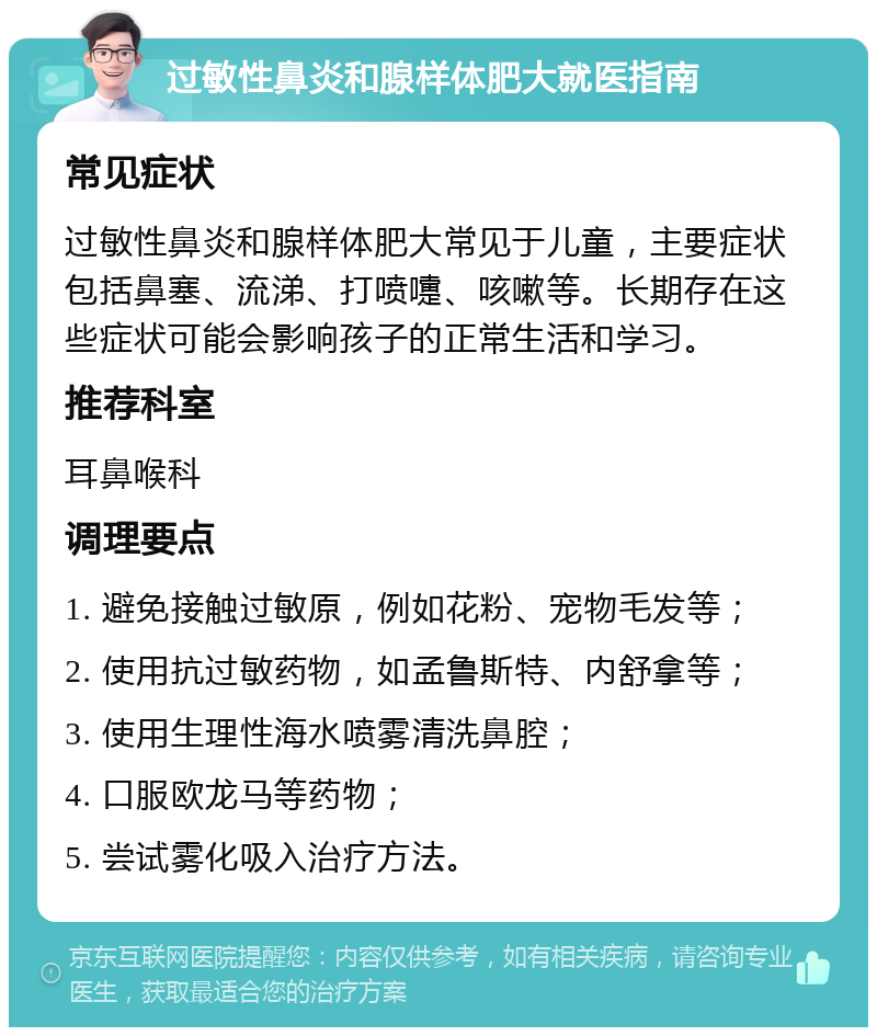 过敏性鼻炎和腺样体肥大就医指南 常见症状 过敏性鼻炎和腺样体肥大常见于儿童，主要症状包括鼻塞、流涕、打喷嚏、咳嗽等。长期存在这些症状可能会影响孩子的正常生活和学习。 推荐科室 耳鼻喉科 调理要点 1. 避免接触过敏原，例如花粉、宠物毛发等； 2. 使用抗过敏药物，如孟鲁斯特、内舒拿等； 3. 使用生理性海水喷雾清洗鼻腔； 4. 口服欧龙马等药物； 5. 尝试雾化吸入治疗方法。