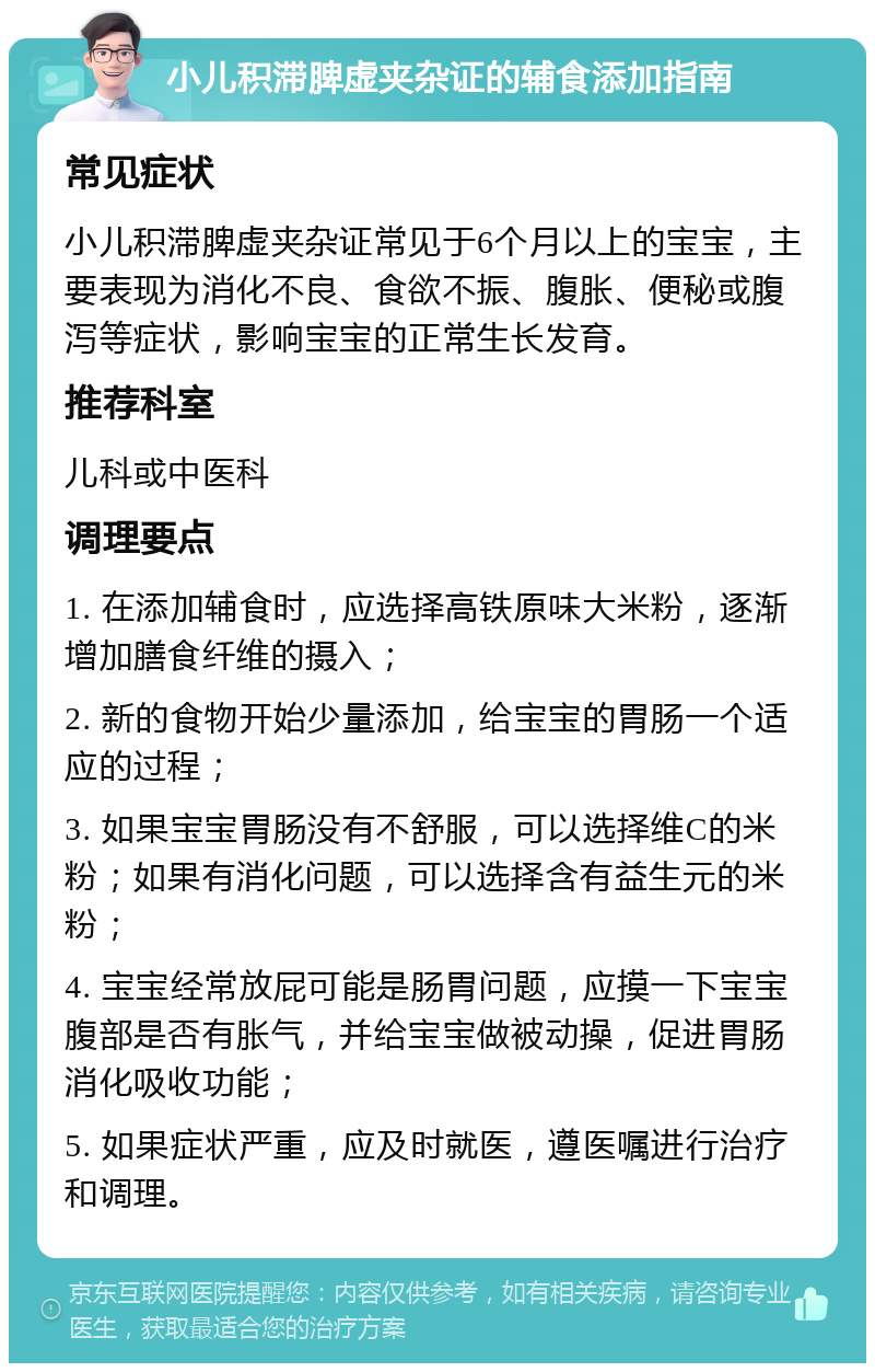 小儿积滞脾虚夹杂证的辅食添加指南 常见症状 小儿积滞脾虚夹杂证常见于6个月以上的宝宝，主要表现为消化不良、食欲不振、腹胀、便秘或腹泻等症状，影响宝宝的正常生长发育。 推荐科室 儿科或中医科 调理要点 1. 在添加辅食时，应选择高铁原味大米粉，逐渐增加膳食纤维的摄入； 2. 新的食物开始少量添加，给宝宝的胃肠一个适应的过程； 3. 如果宝宝胃肠没有不舒服，可以选择维C的米粉；如果有消化问题，可以选择含有益生元的米粉； 4. 宝宝经常放屁可能是肠胃问题，应摸一下宝宝腹部是否有胀气，并给宝宝做被动操，促进胃肠消化吸收功能； 5. 如果症状严重，应及时就医，遵医嘱进行治疗和调理。