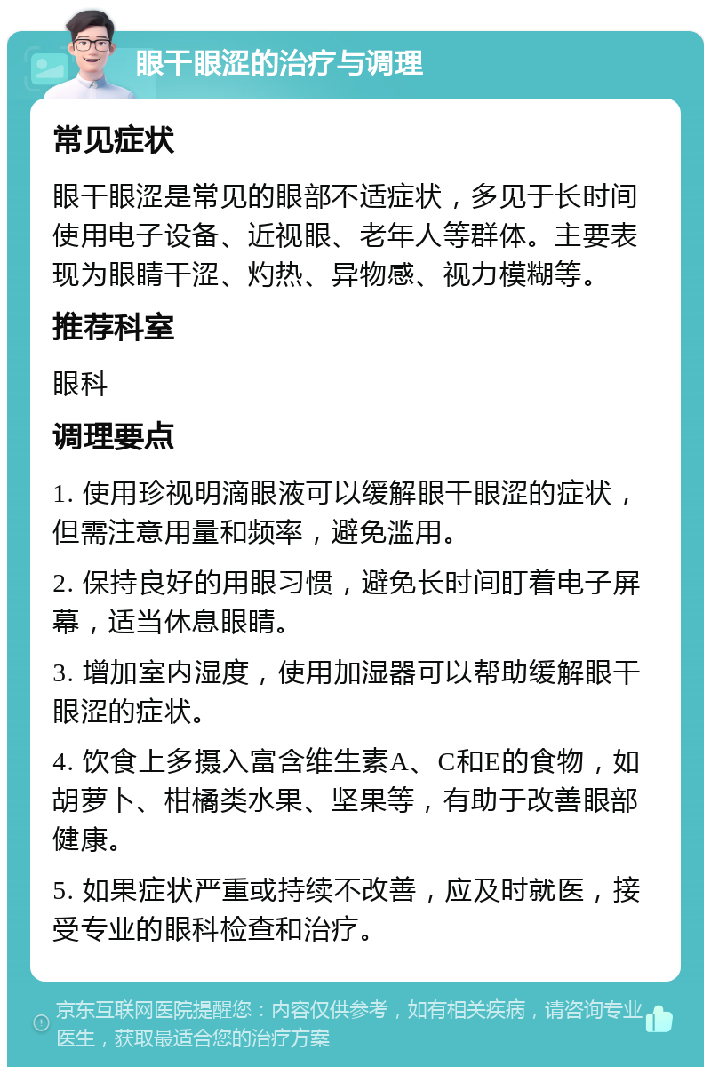 眼干眼涩的治疗与调理 常见症状 眼干眼涩是常见的眼部不适症状，多见于长时间使用电子设备、近视眼、老年人等群体。主要表现为眼睛干涩、灼热、异物感、视力模糊等。 推荐科室 眼科 调理要点 1. 使用珍视明滴眼液可以缓解眼干眼涩的症状，但需注意用量和频率，避免滥用。 2. 保持良好的用眼习惯，避免长时间盯着电子屏幕，适当休息眼睛。 3. 增加室内湿度，使用加湿器可以帮助缓解眼干眼涩的症状。 4. 饮食上多摄入富含维生素A、C和E的食物，如胡萝卜、柑橘类水果、坚果等，有助于改善眼部健康。 5. 如果症状严重或持续不改善，应及时就医，接受专业的眼科检查和治疗。