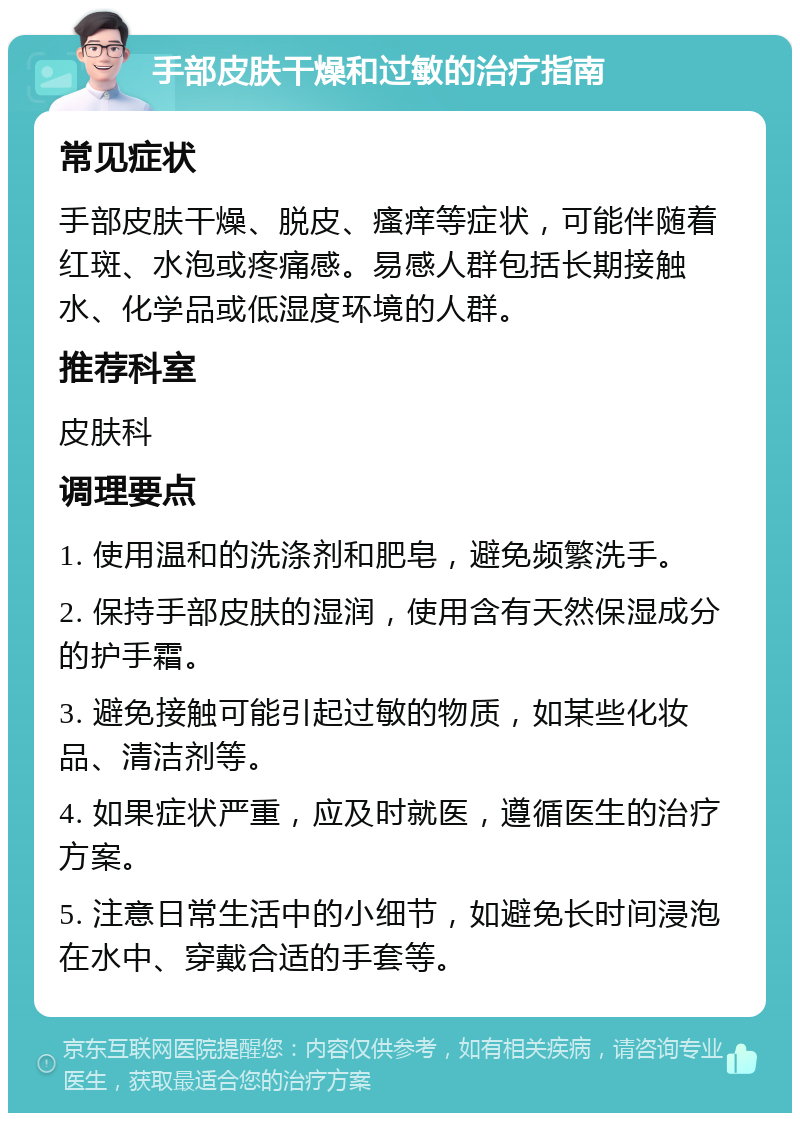 手部皮肤干燥和过敏的治疗指南 常见症状 手部皮肤干燥、脱皮、瘙痒等症状，可能伴随着红斑、水泡或疼痛感。易感人群包括长期接触水、化学品或低湿度环境的人群。 推荐科室 皮肤科 调理要点 1. 使用温和的洗涤剂和肥皂，避免频繁洗手。 2. 保持手部皮肤的湿润，使用含有天然保湿成分的护手霜。 3. 避免接触可能引起过敏的物质，如某些化妆品、清洁剂等。 4. 如果症状严重，应及时就医，遵循医生的治疗方案。 5. 注意日常生活中的小细节，如避免长时间浸泡在水中、穿戴合适的手套等。