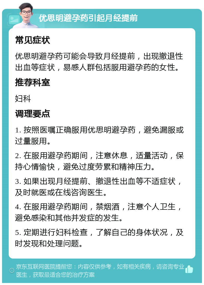 优思明避孕药引起月经提前 常见症状 优思明避孕药可能会导致月经提前，出现撤退性出血等症状，易感人群包括服用避孕药的女性。 推荐科室 妇科 调理要点 1. 按照医嘱正确服用优思明避孕药，避免漏服或过量服用。 2. 在服用避孕药期间，注意休息，适量活动，保持心情愉快，避免过度劳累和精神压力。 3. 如果出现月经提前、撤退性出血等不适症状，及时就医或在线咨询医生。 4. 在服用避孕药期间，禁烟酒，注意个人卫生，避免感染和其他并发症的发生。 5. 定期进行妇科检查，了解自己的身体状况，及时发现和处理问题。