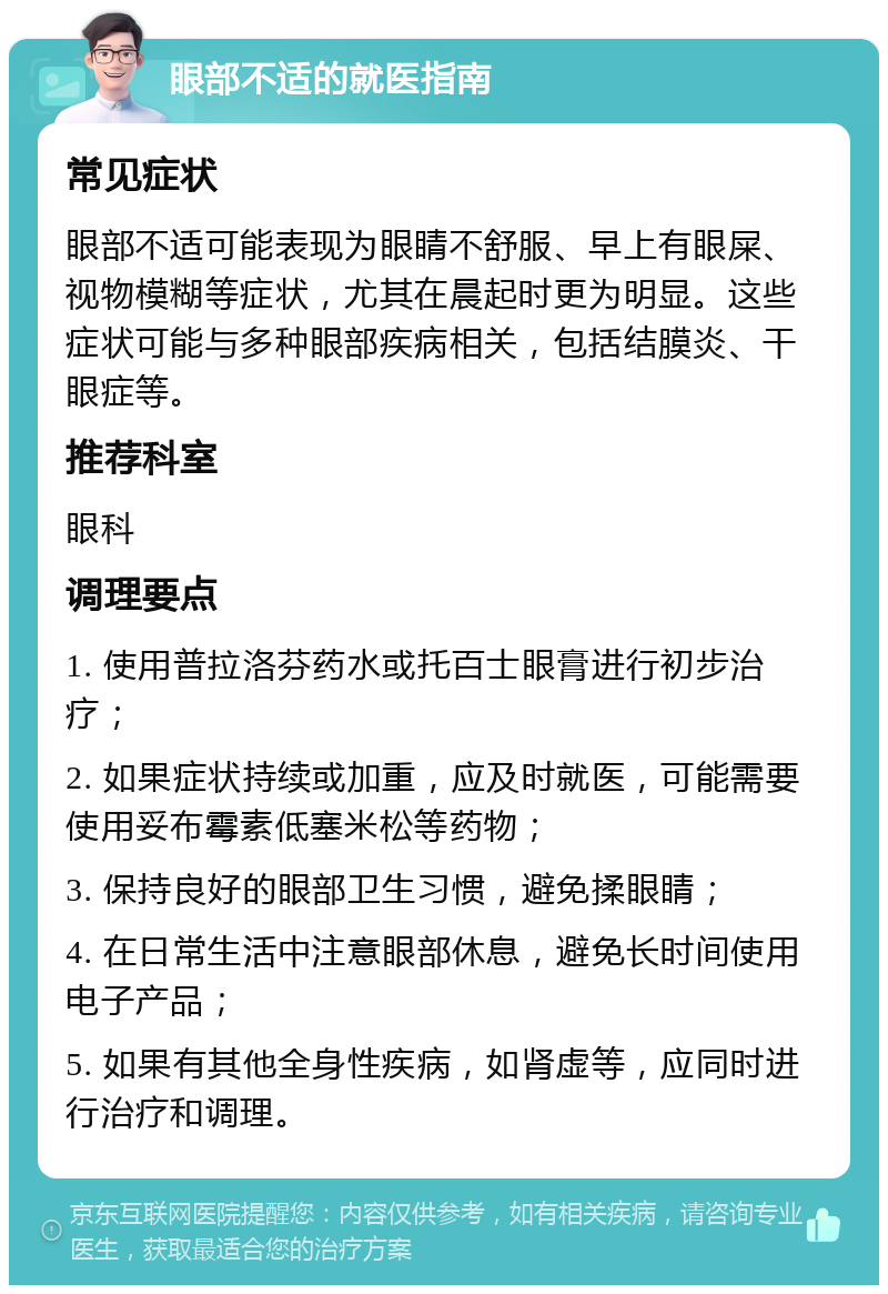 眼部不适的就医指南 常见症状 眼部不适可能表现为眼睛不舒服、早上有眼屎、视物模糊等症状，尤其在晨起时更为明显。这些症状可能与多种眼部疾病相关，包括结膜炎、干眼症等。 推荐科室 眼科 调理要点 1. 使用普拉洛芬药水或托百士眼膏进行初步治疗； 2. 如果症状持续或加重，应及时就医，可能需要使用妥布霉素低塞米松等药物； 3. 保持良好的眼部卫生习惯，避免揉眼睛； 4. 在日常生活中注意眼部休息，避免长时间使用电子产品； 5. 如果有其他全身性疾病，如肾虚等，应同时进行治疗和调理。