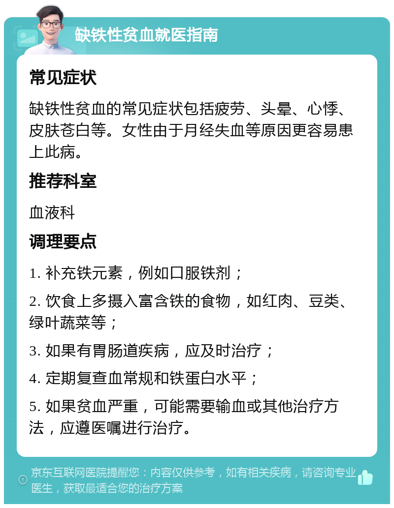 缺铁性贫血就医指南 常见症状 缺铁性贫血的常见症状包括疲劳、头晕、心悸、皮肤苍白等。女性由于月经失血等原因更容易患上此病。 推荐科室 血液科 调理要点 1. 补充铁元素，例如口服铁剂； 2. 饮食上多摄入富含铁的食物，如红肉、豆类、绿叶蔬菜等； 3. 如果有胃肠道疾病，应及时治疗； 4. 定期复查血常规和铁蛋白水平； 5. 如果贫血严重，可能需要输血或其他治疗方法，应遵医嘱进行治疗。