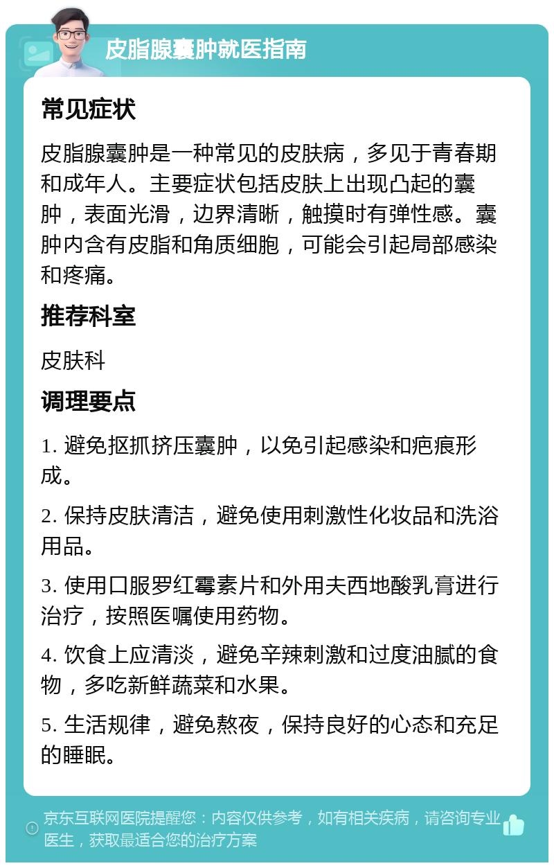 皮脂腺囊肿就医指南 常见症状 皮脂腺囊肿是一种常见的皮肤病，多见于青春期和成年人。主要症状包括皮肤上出现凸起的囊肿，表面光滑，边界清晰，触摸时有弹性感。囊肿内含有皮脂和角质细胞，可能会引起局部感染和疼痛。 推荐科室 皮肤科 调理要点 1. 避免抠抓挤压囊肿，以免引起感染和疤痕形成。 2. 保持皮肤清洁，避免使用刺激性化妆品和洗浴用品。 3. 使用口服罗红霉素片和外用夫西地酸乳膏进行治疗，按照医嘱使用药物。 4. 饮食上应清淡，避免辛辣刺激和过度油腻的食物，多吃新鲜蔬菜和水果。 5. 生活规律，避免熬夜，保持良好的心态和充足的睡眠。