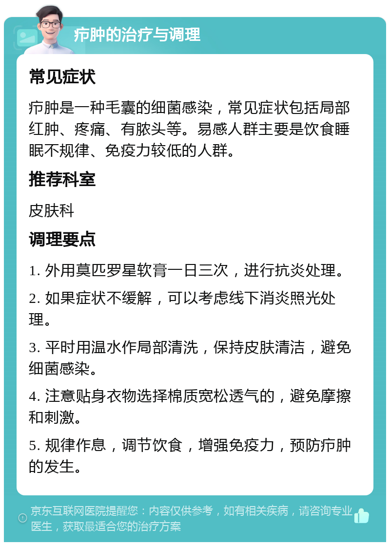 疖肿的治疗与调理 常见症状 疖肿是一种毛囊的细菌感染，常见症状包括局部红肿、疼痛、有脓头等。易感人群主要是饮食睡眠不规律、免疫力较低的人群。 推荐科室 皮肤科 调理要点 1. 外用莫匹罗星软膏一日三次，进行抗炎处理。 2. 如果症状不缓解，可以考虑线下消炎照光处理。 3. 平时用温水作局部清洗，保持皮肤清洁，避免细菌感染。 4. 注意贴身衣物选择棉质宽松透气的，避免摩擦和刺激。 5. 规律作息，调节饮食，增强免疫力，预防疖肿的发生。