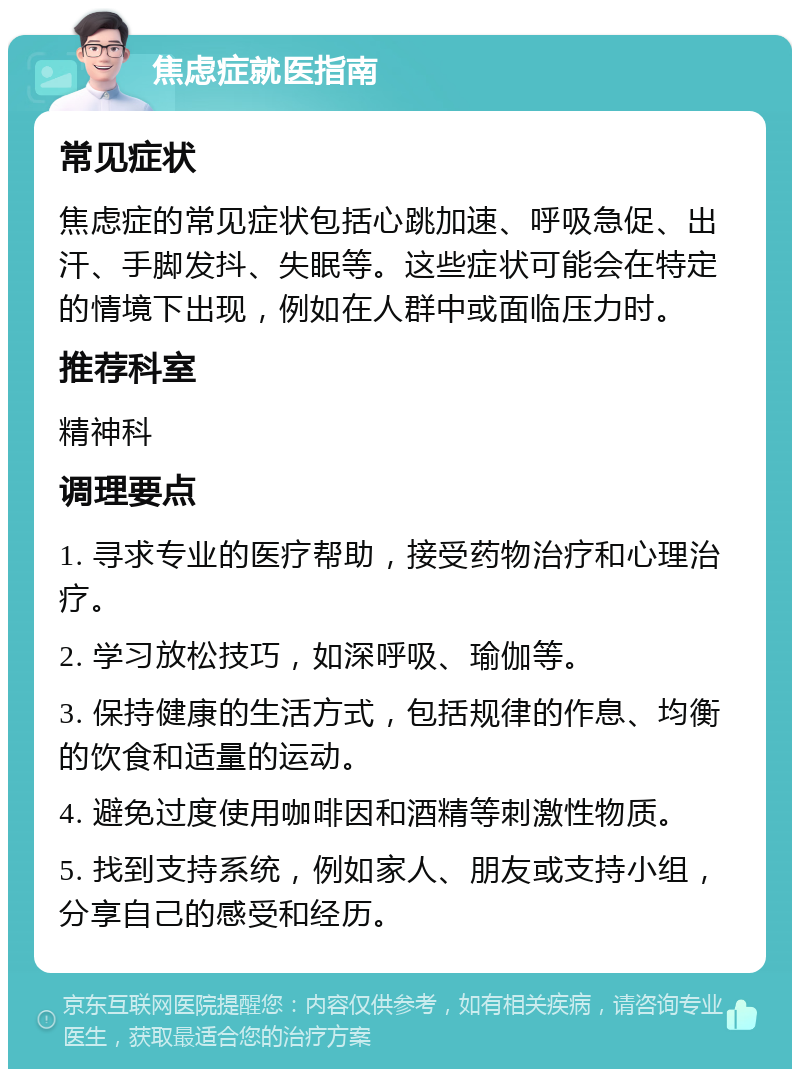 焦虑症就医指南 常见症状 焦虑症的常见症状包括心跳加速、呼吸急促、出汗、手脚发抖、失眠等。这些症状可能会在特定的情境下出现，例如在人群中或面临压力时。 推荐科室 精神科 调理要点 1. 寻求专业的医疗帮助，接受药物治疗和心理治疗。 2. 学习放松技巧，如深呼吸、瑜伽等。 3. 保持健康的生活方式，包括规律的作息、均衡的饮食和适量的运动。 4. 避免过度使用咖啡因和酒精等刺激性物质。 5. 找到支持系统，例如家人、朋友或支持小组，分享自己的感受和经历。