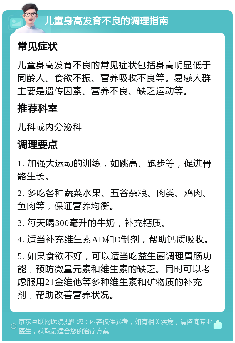 儿童身高发育不良的调理指南 常见症状 儿童身高发育不良的常见症状包括身高明显低于同龄人、食欲不振、营养吸收不良等。易感人群主要是遗传因素、营养不良、缺乏运动等。 推荐科室 儿科或内分泌科 调理要点 1. 加强大运动的训练，如跳高、跑步等，促进骨骼生长。 2. 多吃各种蔬菜水果、五谷杂粮、肉类、鸡肉、鱼肉等，保证营养均衡。 3. 每天喝300毫升的牛奶，补充钙质。 4. 适当补充维生素AD和D制剂，帮助钙质吸收。 5. 如果食欲不好，可以适当吃益生菌调理胃肠功能，预防微量元素和维生素的缺乏。同时可以考虑服用21金维他等多种维生素和矿物质的补充剂，帮助改善营养状况。