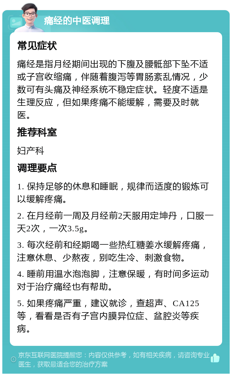 痛经的中医调理 常见症状 痛经是指月经期间出现的下腹及腰骶部下坠不适或子宫收缩痛，伴随着腹泻等胃肠紊乱情况，少数可有头痛及神经系统不稳定症状。轻度不适是生理反应，但如果疼痛不能缓解，需要及时就医。 推荐科室 妇产科 调理要点 1. 保持足够的休息和睡眠，规律而适度的锻炼可以缓解疼痛。 2. 在月经前一周及月经前2天服用定坤丹，口服一天2次，一次3.5g。 3. 每次经前和经期喝一些热红糖姜水缓解疼痛，注意休息、少熬夜，别吃生冷、刺激食物。 4. 睡前用温水泡泡脚，注意保暖，有时间多运动对于治疗痛经也有帮助。 5. 如果疼痛严重，建议就诊，查超声、CA125等，看看是否有子宫内膜异位症、盆腔炎等疾病。