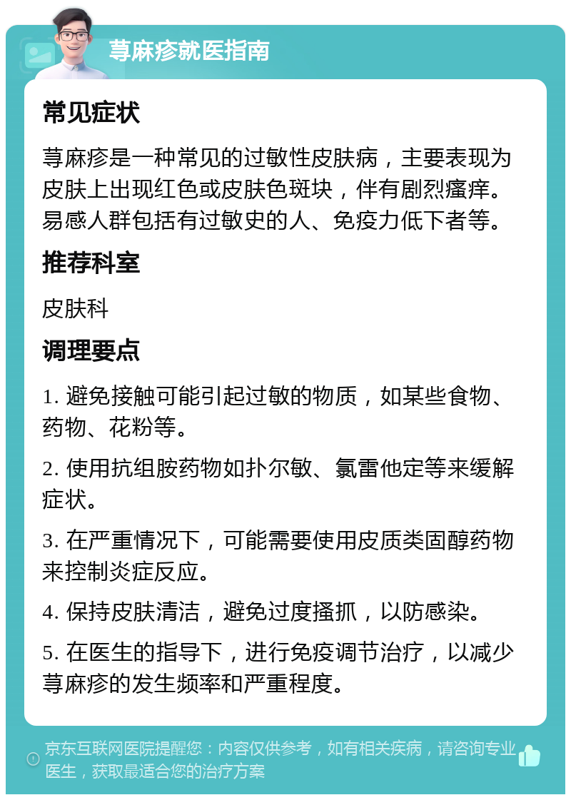 荨麻疹就医指南 常见症状 荨麻疹是一种常见的过敏性皮肤病，主要表现为皮肤上出现红色或皮肤色斑块，伴有剧烈瘙痒。易感人群包括有过敏史的人、免疫力低下者等。 推荐科室 皮肤科 调理要点 1. 避免接触可能引起过敏的物质，如某些食物、药物、花粉等。 2. 使用抗组胺药物如扑尔敏、氯雷他定等来缓解症状。 3. 在严重情况下，可能需要使用皮质类固醇药物来控制炎症反应。 4. 保持皮肤清洁，避免过度搔抓，以防感染。 5. 在医生的指导下，进行免疫调节治疗，以减少荨麻疹的发生频率和严重程度。