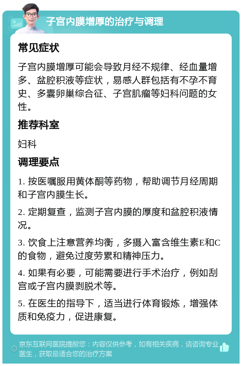 子宫内膜增厚的治疗与调理 常见症状 子宫内膜增厚可能会导致月经不规律、经血量增多、盆腔积液等症状，易感人群包括有不孕不育史、多囊卵巢综合征、子宫肌瘤等妇科问题的女性。 推荐科室 妇科 调理要点 1. 按医嘱服用黄体酮等药物，帮助调节月经周期和子宫内膜生长。 2. 定期复查，监测子宫内膜的厚度和盆腔积液情况。 3. 饮食上注意营养均衡，多摄入富含维生素E和C的食物，避免过度劳累和精神压力。 4. 如果有必要，可能需要进行手术治疗，例如刮宫或子宫内膜剥脱术等。 5. 在医生的指导下，适当进行体育锻炼，增强体质和免疫力，促进康复。