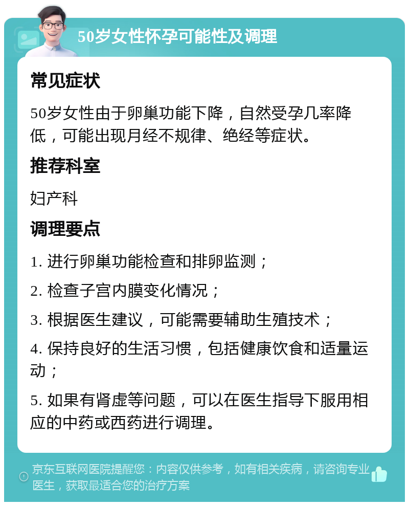 50岁女性怀孕可能性及调理 常见症状 50岁女性由于卵巢功能下降，自然受孕几率降低，可能出现月经不规律、绝经等症状。 推荐科室 妇产科 调理要点 1. 进行卵巢功能检查和排卵监测； 2. 检查子宫内膜变化情况； 3. 根据医生建议，可能需要辅助生殖技术； 4. 保持良好的生活习惯，包括健康饮食和适量运动； 5. 如果有肾虚等问题，可以在医生指导下服用相应的中药或西药进行调理。