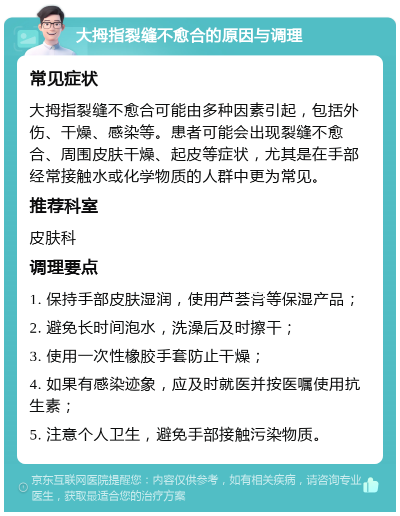 大拇指裂缝不愈合的原因与调理 常见症状 大拇指裂缝不愈合可能由多种因素引起，包括外伤、干燥、感染等。患者可能会出现裂缝不愈合、周围皮肤干燥、起皮等症状，尤其是在手部经常接触水或化学物质的人群中更为常见。 推荐科室 皮肤科 调理要点 1. 保持手部皮肤湿润，使用芦荟膏等保湿产品； 2. 避免长时间泡水，洗澡后及时擦干； 3. 使用一次性橡胶手套防止干燥； 4. 如果有感染迹象，应及时就医并按医嘱使用抗生素； 5. 注意个人卫生，避免手部接触污染物质。