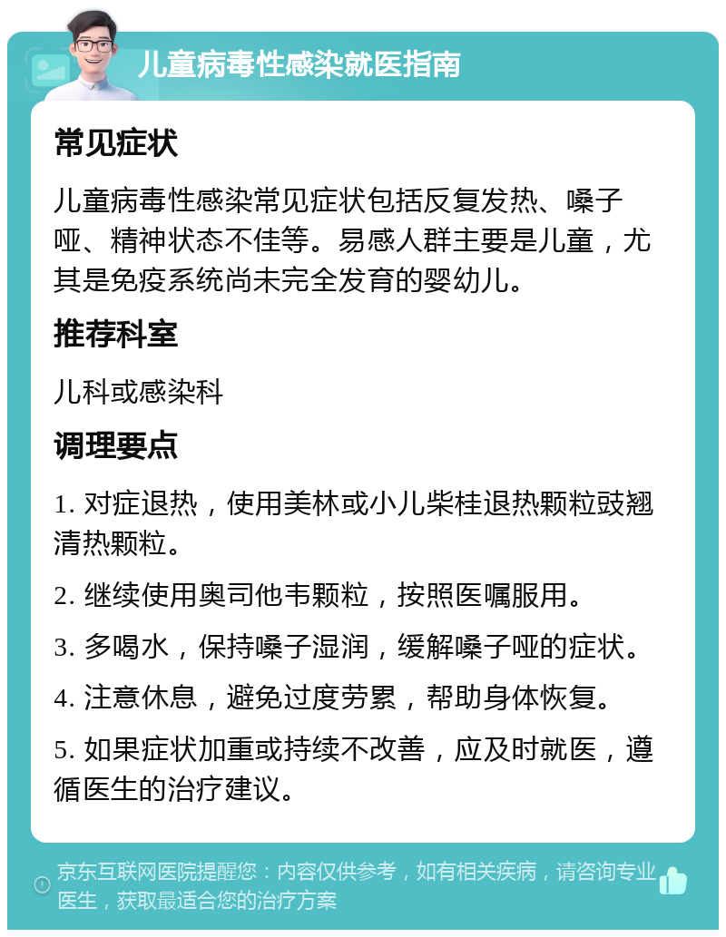 儿童病毒性感染就医指南 常见症状 儿童病毒性感染常见症状包括反复发热、嗓子哑、精神状态不佳等。易感人群主要是儿童，尤其是免疫系统尚未完全发育的婴幼儿。 推荐科室 儿科或感染科 调理要点 1. 对症退热，使用美林或小儿柴桂退热颗粒豉翘清热颗粒。 2. 继续使用奥司他韦颗粒，按照医嘱服用。 3. 多喝水，保持嗓子湿润，缓解嗓子哑的症状。 4. 注意休息，避免过度劳累，帮助身体恢复。 5. 如果症状加重或持续不改善，应及时就医，遵循医生的治疗建议。