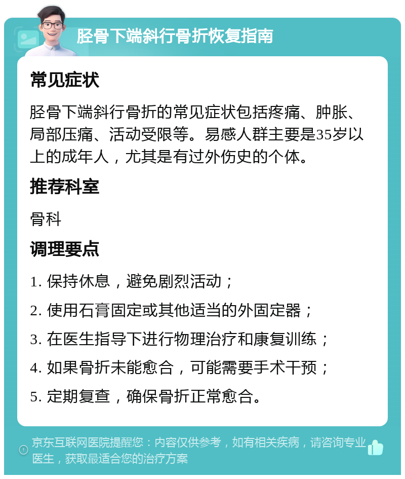 胫骨下端斜行骨折恢复指南 常见症状 胫骨下端斜行骨折的常见症状包括疼痛、肿胀、局部压痛、活动受限等。易感人群主要是35岁以上的成年人，尤其是有过外伤史的个体。 推荐科室 骨科 调理要点 1. 保持休息，避免剧烈活动； 2. 使用石膏固定或其他适当的外固定器； 3. 在医生指导下进行物理治疗和康复训练； 4. 如果骨折未能愈合，可能需要手术干预； 5. 定期复查，确保骨折正常愈合。