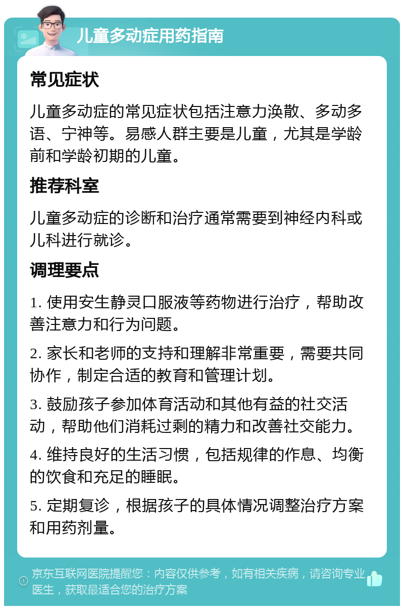 儿童多动症用药指南 常见症状 儿童多动症的常见症状包括注意力涣散、多动多语、宁神等。易感人群主要是儿童，尤其是学龄前和学龄初期的儿童。 推荐科室 儿童多动症的诊断和治疗通常需要到神经内科或儿科进行就诊。 调理要点 1. 使用安生静灵口服液等药物进行治疗，帮助改善注意力和行为问题。 2. 家长和老师的支持和理解非常重要，需要共同协作，制定合适的教育和管理计划。 3. 鼓励孩子参加体育活动和其他有益的社交活动，帮助他们消耗过剩的精力和改善社交能力。 4. 维持良好的生活习惯，包括规律的作息、均衡的饮食和充足的睡眠。 5. 定期复诊，根据孩子的具体情况调整治疗方案和用药剂量。