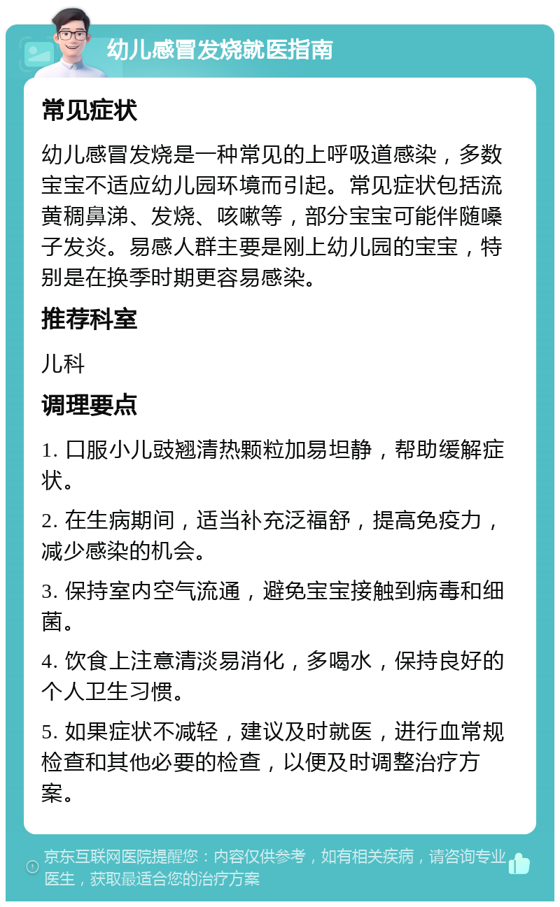 幼儿感冒发烧就医指南 常见症状 幼儿感冒发烧是一种常见的上呼吸道感染，多数宝宝不适应幼儿园环境而引起。常见症状包括流黄稠鼻涕、发烧、咳嗽等，部分宝宝可能伴随嗓子发炎。易感人群主要是刚上幼儿园的宝宝，特别是在换季时期更容易感染。 推荐科室 儿科 调理要点 1. 口服小儿豉翘清热颗粒加易坦静，帮助缓解症状。 2. 在生病期间，适当补充泛福舒，提高免疫力，减少感染的机会。 3. 保持室内空气流通，避免宝宝接触到病毒和细菌。 4. 饮食上注意清淡易消化，多喝水，保持良好的个人卫生习惯。 5. 如果症状不减轻，建议及时就医，进行血常规检查和其他必要的检查，以便及时调整治疗方案。