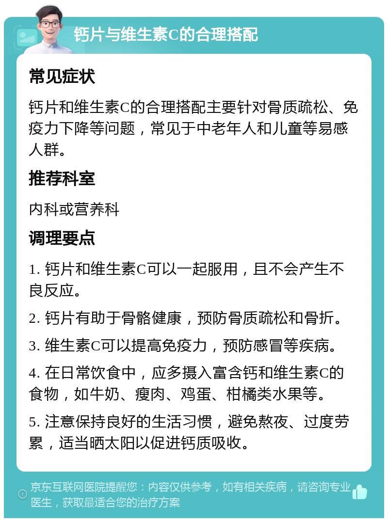 钙片与维生素C的合理搭配 常见症状 钙片和维生素C的合理搭配主要针对骨质疏松、免疫力下降等问题，常见于中老年人和儿童等易感人群。 推荐科室 内科或营养科 调理要点 1. 钙片和维生素C可以一起服用，且不会产生不良反应。 2. 钙片有助于骨骼健康，预防骨质疏松和骨折。 3. 维生素C可以提高免疫力，预防感冒等疾病。 4. 在日常饮食中，应多摄入富含钙和维生素C的食物，如牛奶、瘦肉、鸡蛋、柑橘类水果等。 5. 注意保持良好的生活习惯，避免熬夜、过度劳累，适当晒太阳以促进钙质吸收。