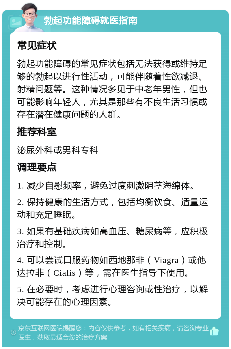 勃起功能障碍就医指南 常见症状 勃起功能障碍的常见症状包括无法获得或维持足够的勃起以进行性活动，可能伴随着性欲减退、射精问题等。这种情况多见于中老年男性，但也可能影响年轻人，尤其是那些有不良生活习惯或存在潜在健康问题的人群。 推荐科室 泌尿外科或男科专科 调理要点 1. 减少自慰频率，避免过度刺激阴茎海绵体。 2. 保持健康的生活方式，包括均衡饮食、适量运动和充足睡眠。 3. 如果有基础疾病如高血压、糖尿病等，应积极治疗和控制。 4. 可以尝试口服药物如西地那非（Viagra）或他达拉非（Cialis）等，需在医生指导下使用。 5. 在必要时，考虑进行心理咨询或性治疗，以解决可能存在的心理因素。