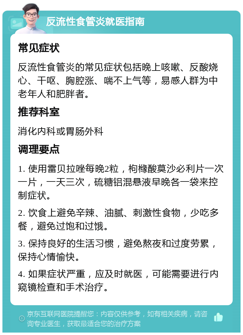 反流性食管炎就医指南 常见症状 反流性食管炎的常见症状包括晚上咳嗽、反酸烧心、干呕、胸腔涨、喘不上气等，易感人群为中老年人和肥胖者。 推荐科室 消化内科或胃肠外科 调理要点 1. 使用雷贝拉唑每晚2粒，枸橼酸莫沙必利片一次一片，一天三次，硫糖铝混悬液早晚各一袋来控制症状。 2. 饮食上避免辛辣、油腻、刺激性食物，少吃多餐，避免过饱和过饿。 3. 保持良好的生活习惯，避免熬夜和过度劳累，保持心情愉快。 4. 如果症状严重，应及时就医，可能需要进行内窥镜检查和手术治疗。