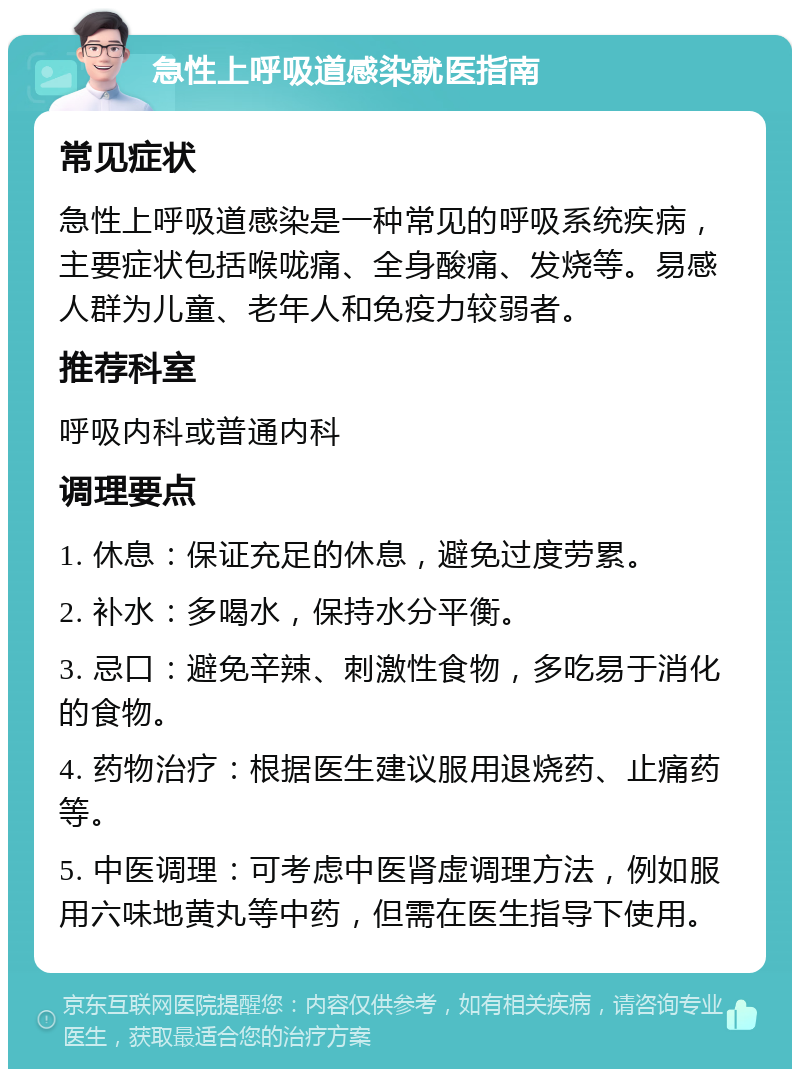 急性上呼吸道感染就医指南 常见症状 急性上呼吸道感染是一种常见的呼吸系统疾病，主要症状包括喉咙痛、全身酸痛、发烧等。易感人群为儿童、老年人和免疫力较弱者。 推荐科室 呼吸内科或普通内科 调理要点 1. 休息：保证充足的休息，避免过度劳累。 2. 补水：多喝水，保持水分平衡。 3. 忌口：避免辛辣、刺激性食物，多吃易于消化的食物。 4. 药物治疗：根据医生建议服用退烧药、止痛药等。 5. 中医调理：可考虑中医肾虚调理方法，例如服用六味地黄丸等中药，但需在医生指导下使用。