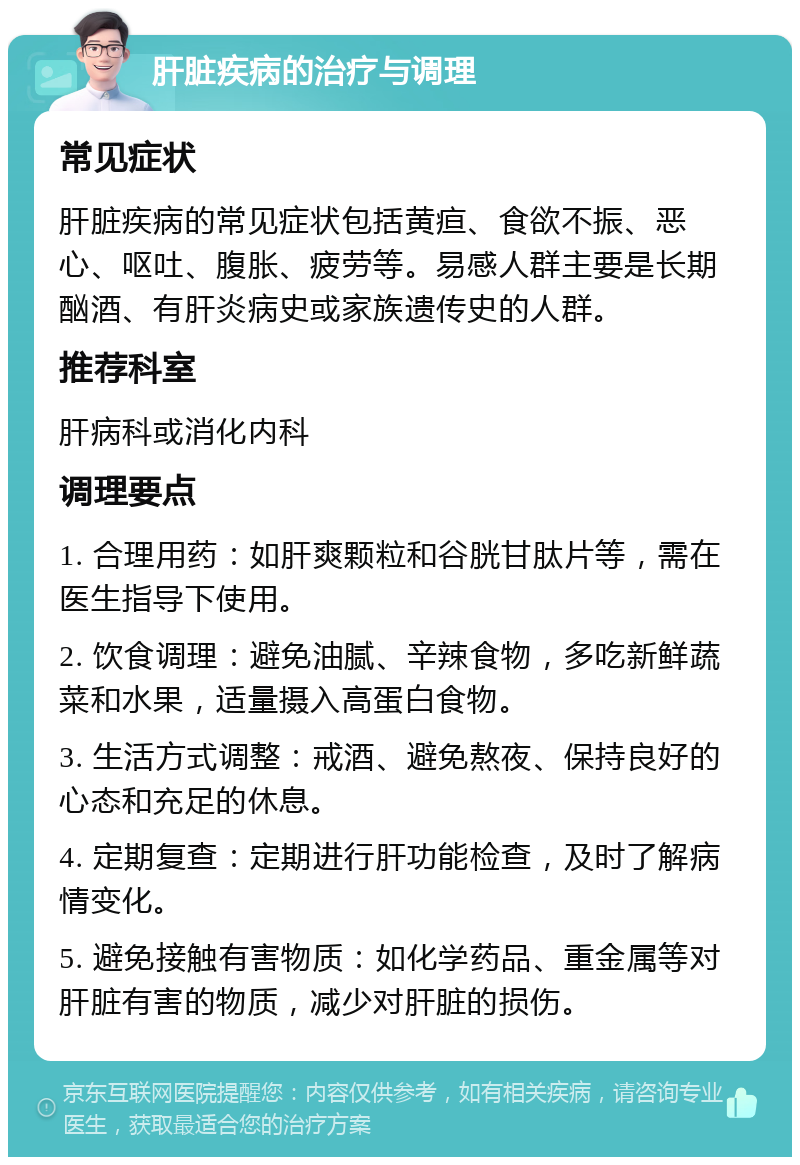 肝脏疾病的治疗与调理 常见症状 肝脏疾病的常见症状包括黄疸、食欲不振、恶心、呕吐、腹胀、疲劳等。易感人群主要是长期酗酒、有肝炎病史或家族遗传史的人群。 推荐科室 肝病科或消化内科 调理要点 1. 合理用药：如肝爽颗粒和谷胱甘肽片等，需在医生指导下使用。 2. 饮食调理：避免油腻、辛辣食物，多吃新鲜蔬菜和水果，适量摄入高蛋白食物。 3. 生活方式调整：戒酒、避免熬夜、保持良好的心态和充足的休息。 4. 定期复查：定期进行肝功能检查，及时了解病情变化。 5. 避免接触有害物质：如化学药品、重金属等对肝脏有害的物质，减少对肝脏的损伤。