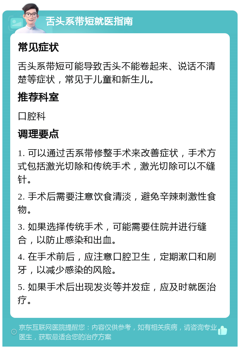 舌头系带短就医指南 常见症状 舌头系带短可能导致舌头不能卷起来、说话不清楚等症状，常见于儿童和新生儿。 推荐科室 口腔科 调理要点 1. 可以通过舌系带修整手术来改善症状，手术方式包括激光切除和传统手术，激光切除可以不缝针。 2. 手术后需要注意饮食清淡，避免辛辣刺激性食物。 3. 如果选择传统手术，可能需要住院并进行缝合，以防止感染和出血。 4. 在手术前后，应注意口腔卫生，定期漱口和刷牙，以减少感染的风险。 5. 如果手术后出现发炎等并发症，应及时就医治疗。