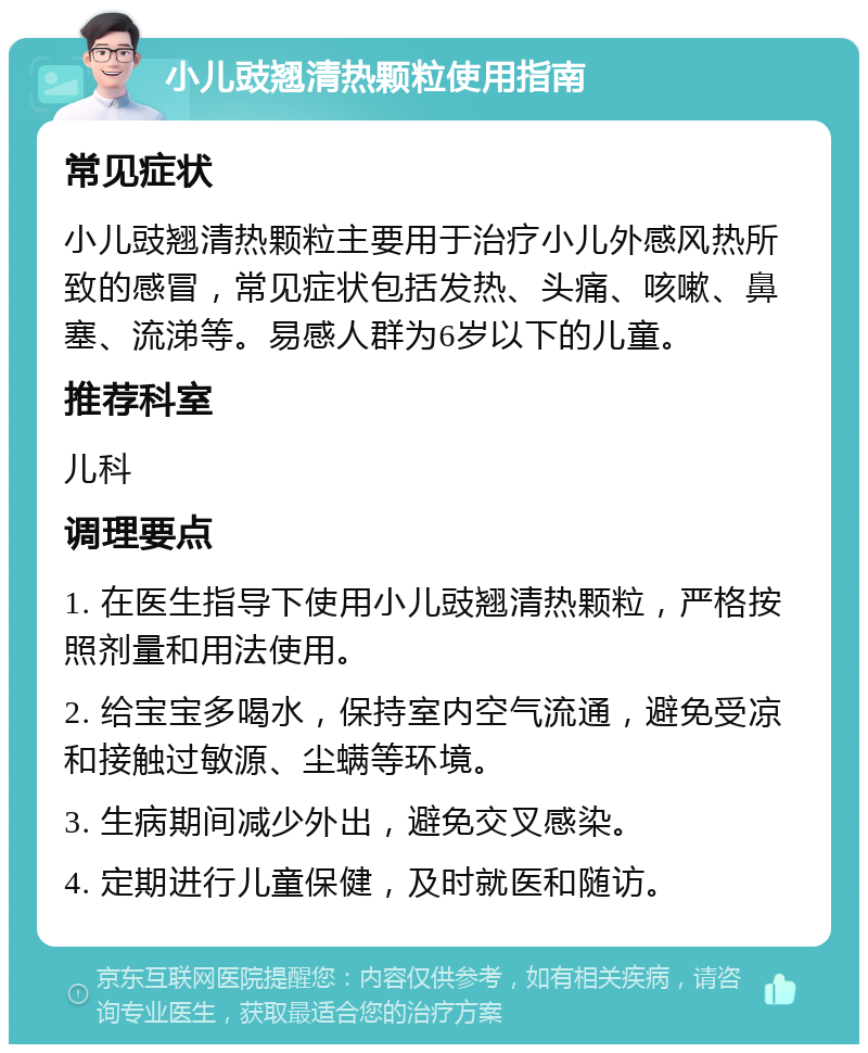 小儿豉翘清热颗粒使用指南 常见症状 小儿豉翘清热颗粒主要用于治疗小儿外感风热所致的感冒，常见症状包括发热、头痛、咳嗽、鼻塞、流涕等。易感人群为6岁以下的儿童。 推荐科室 儿科 调理要点 1. 在医生指导下使用小儿豉翘清热颗粒，严格按照剂量和用法使用。 2. 给宝宝多喝水，保持室内空气流通，避免受凉和接触过敏源、尘螨等环境。 3. 生病期间减少外出，避免交叉感染。 4. 定期进行儿童保健，及时就医和随访。