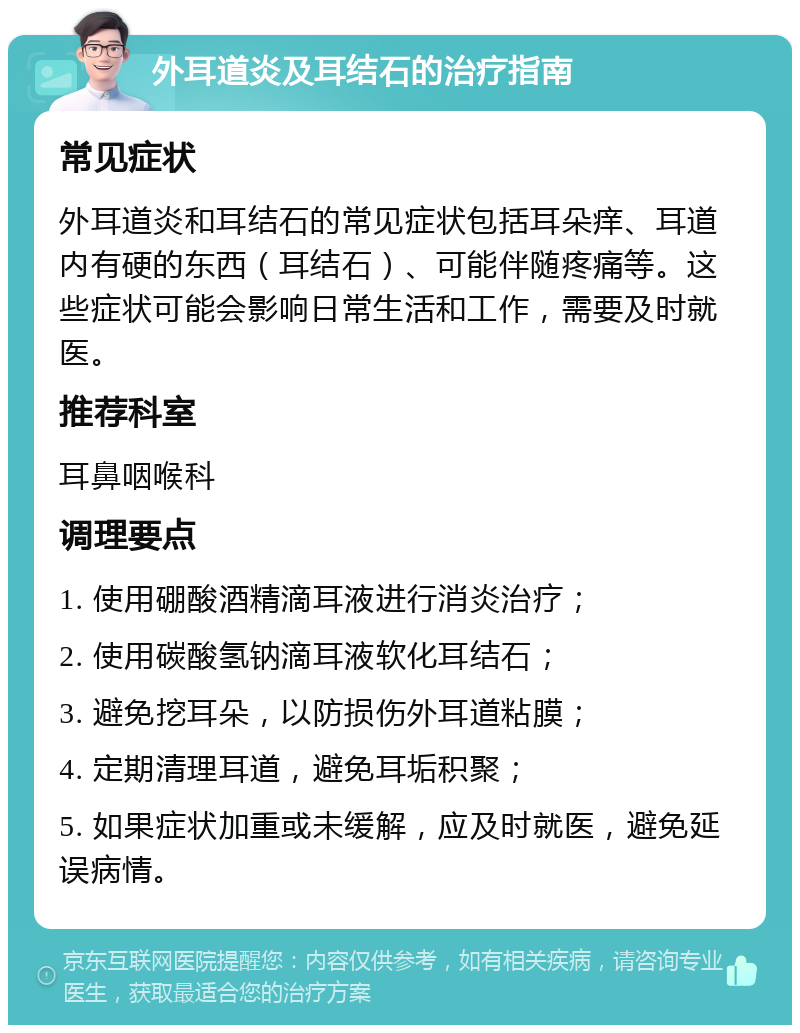 外耳道炎及耳结石的治疗指南 常见症状 外耳道炎和耳结石的常见症状包括耳朵痒、耳道内有硬的东西（耳结石）、可能伴随疼痛等。这些症状可能会影响日常生活和工作，需要及时就医。 推荐科室 耳鼻咽喉科 调理要点 1. 使用硼酸酒精滴耳液进行消炎治疗； 2. 使用碳酸氢钠滴耳液软化耳结石； 3. 避免挖耳朵，以防损伤外耳道粘膜； 4. 定期清理耳道，避免耳垢积聚； 5. 如果症状加重或未缓解，应及时就医，避免延误病情。