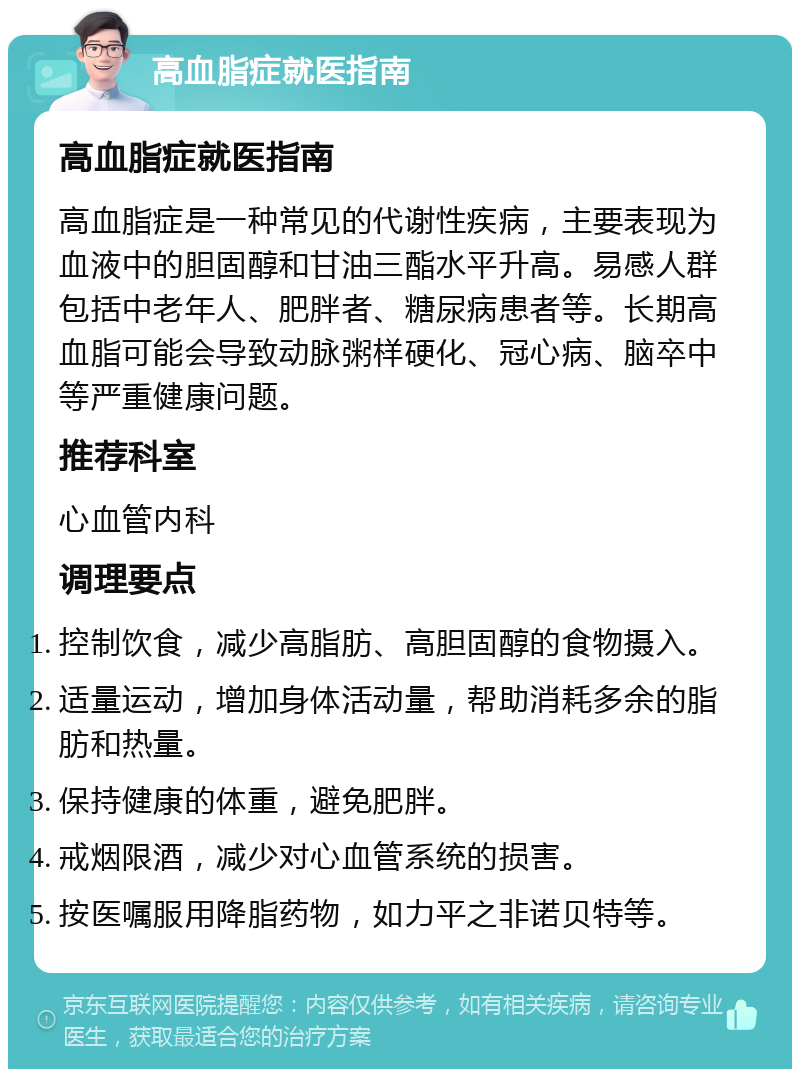 高血脂症就医指南 高血脂症就医指南 高血脂症是一种常见的代谢性疾病，主要表现为血液中的胆固醇和甘油三酯水平升高。易感人群包括中老年人、肥胖者、糖尿病患者等。长期高血脂可能会导致动脉粥样硬化、冠心病、脑卒中等严重健康问题。 推荐科室 心血管内科 调理要点 控制饮食，减少高脂肪、高胆固醇的食物摄入。 适量运动，增加身体活动量，帮助消耗多余的脂肪和热量。 保持健康的体重，避免肥胖。 戒烟限酒，减少对心血管系统的损害。 按医嘱服用降脂药物，如力平之非诺贝特等。