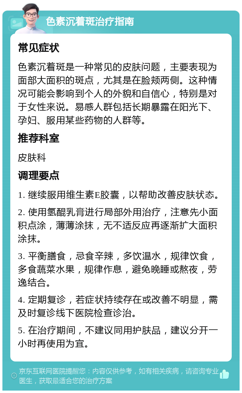 色素沉着斑治疗指南 常见症状 色素沉着斑是一种常见的皮肤问题，主要表现为面部大面积的斑点，尤其是在脸颊两侧。这种情况可能会影响到个人的外貌和自信心，特别是对于女性来说。易感人群包括长期暴露在阳光下、孕妇、服用某些药物的人群等。 推荐科室 皮肤科 调理要点 1. 继续服用维生素E胶囊，以帮助改善皮肤状态。 2. 使用氢醌乳膏进行局部外用治疗，注意先小面积点涂，薄薄涂抹，无不适反应再逐渐扩大面积涂抹。 3. 平衡膳食，忌食辛辣，多饮温水，规律饮食，多食蔬菜水果，规律作息，避免晚睡或熬夜，劳逸结合。 4. 定期复诊，若症状持续存在或改善不明显，需及时复诊线下医院检查诊治。 5. 在治疗期间，不建议同用护肤品，建议分开一小时再使用为宜。