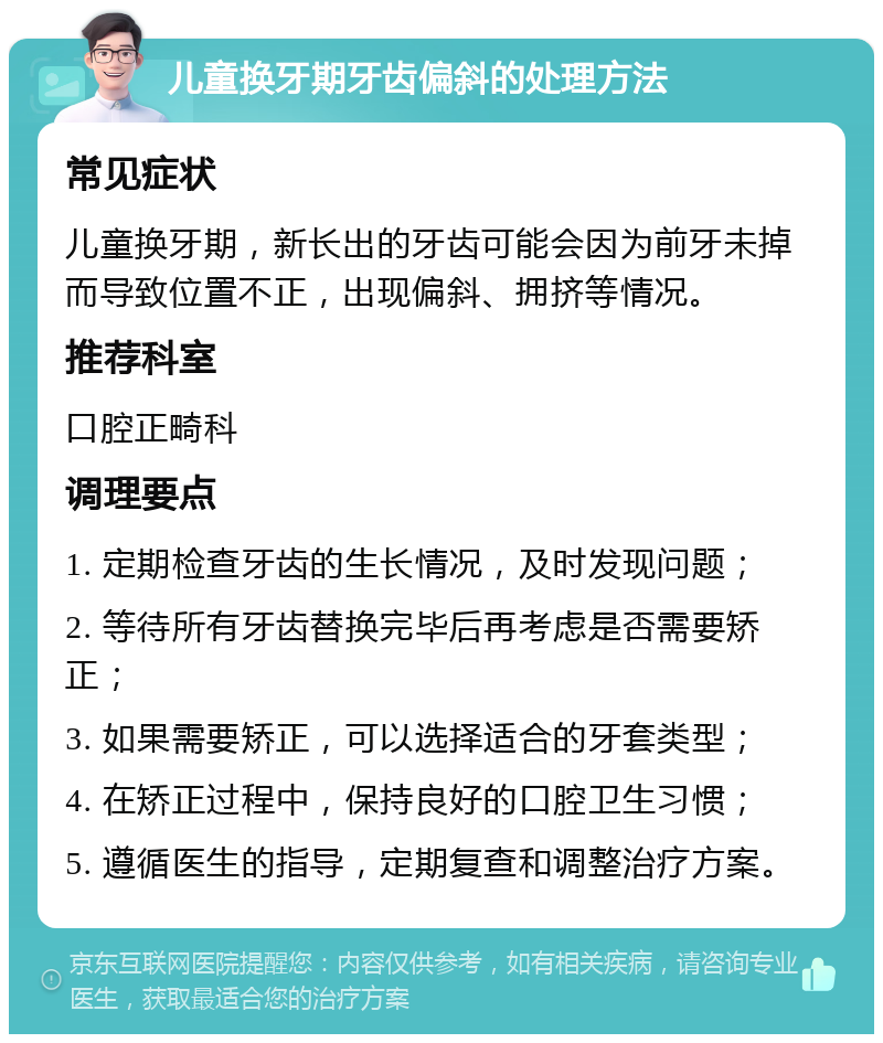 儿童换牙期牙齿偏斜的处理方法 常见症状 儿童换牙期，新长出的牙齿可能会因为前牙未掉而导致位置不正，出现偏斜、拥挤等情况。 推荐科室 口腔正畸科 调理要点 1. 定期检查牙齿的生长情况，及时发现问题； 2. 等待所有牙齿替换完毕后再考虑是否需要矫正； 3. 如果需要矫正，可以选择适合的牙套类型； 4. 在矫正过程中，保持良好的口腔卫生习惯； 5. 遵循医生的指导，定期复查和调整治疗方案。