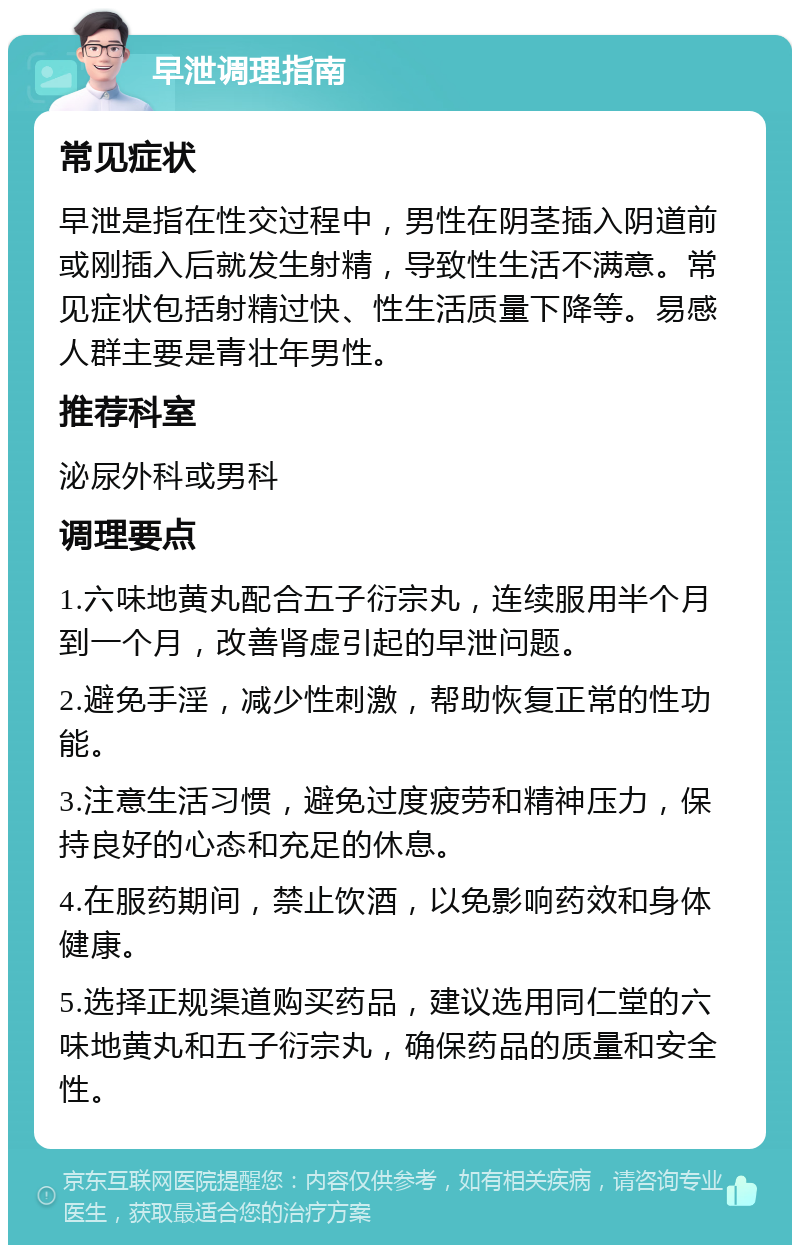 早泄调理指南 常见症状 早泄是指在性交过程中，男性在阴茎插入阴道前或刚插入后就发生射精，导致性生活不满意。常见症状包括射精过快、性生活质量下降等。易感人群主要是青壮年男性。 推荐科室 泌尿外科或男科 调理要点 1.六味地黄丸配合五子衍宗丸，连续服用半个月到一个月，改善肾虚引起的早泄问题。 2.避免手淫，减少性刺激，帮助恢复正常的性功能。 3.注意生活习惯，避免过度疲劳和精神压力，保持良好的心态和充足的休息。 4.在服药期间，禁止饮酒，以免影响药效和身体健康。 5.选择正规渠道购买药品，建议选用同仁堂的六味地黄丸和五子衍宗丸，确保药品的质量和安全性。