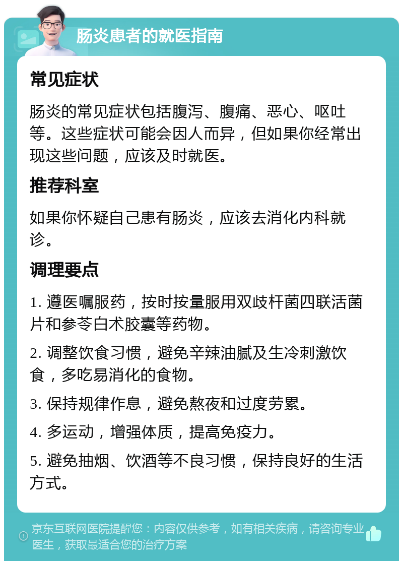 肠炎患者的就医指南 常见症状 肠炎的常见症状包括腹泻、腹痛、恶心、呕吐等。这些症状可能会因人而异，但如果你经常出现这些问题，应该及时就医。 推荐科室 如果你怀疑自己患有肠炎，应该去消化内科就诊。 调理要点 1. 遵医嘱服药，按时按量服用双歧杆菌四联活菌片和参苓白术胶囊等药物。 2. 调整饮食习惯，避免辛辣油腻及生冷刺激饮食，多吃易消化的食物。 3. 保持规律作息，避免熬夜和过度劳累。 4. 多运动，增强体质，提高免疫力。 5. 避免抽烟、饮酒等不良习惯，保持良好的生活方式。