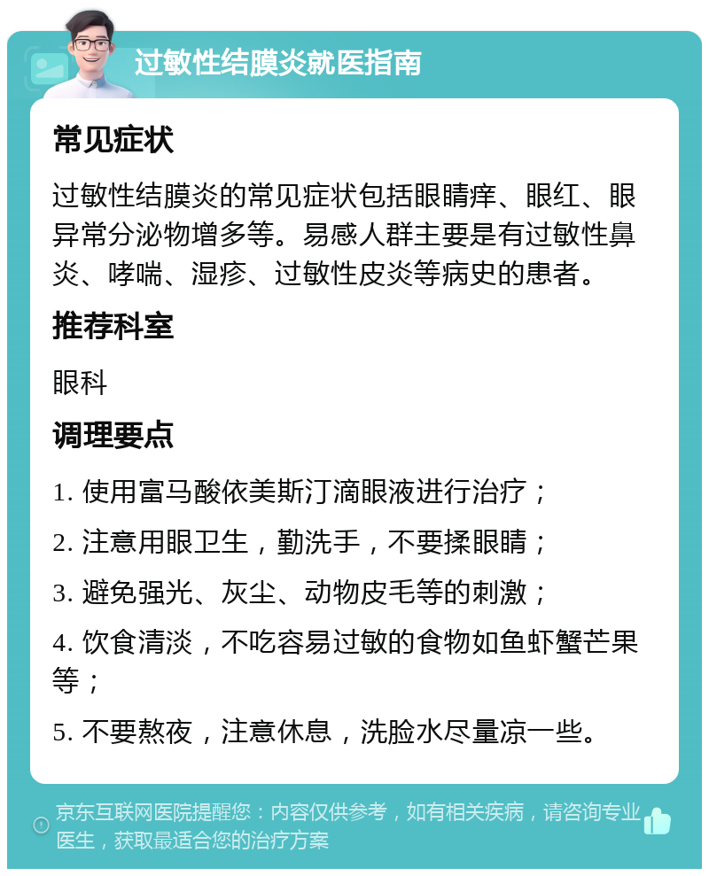 过敏性结膜炎就医指南 常见症状 过敏性结膜炎的常见症状包括眼睛痒、眼红、眼异常分泌物增多等。易感人群主要是有过敏性鼻炎、哮喘、湿疹、过敏性皮炎等病史的患者。 推荐科室 眼科 调理要点 1. 使用富马酸依美斯汀滴眼液进行治疗； 2. 注意用眼卫生，勤洗手，不要揉眼睛； 3. 避免强光、灰尘、动物皮毛等的刺激； 4. 饮食清淡，不吃容易过敏的食物如鱼虾蟹芒果等； 5. 不要熬夜，注意休息，洗脸水尽量凉一些。