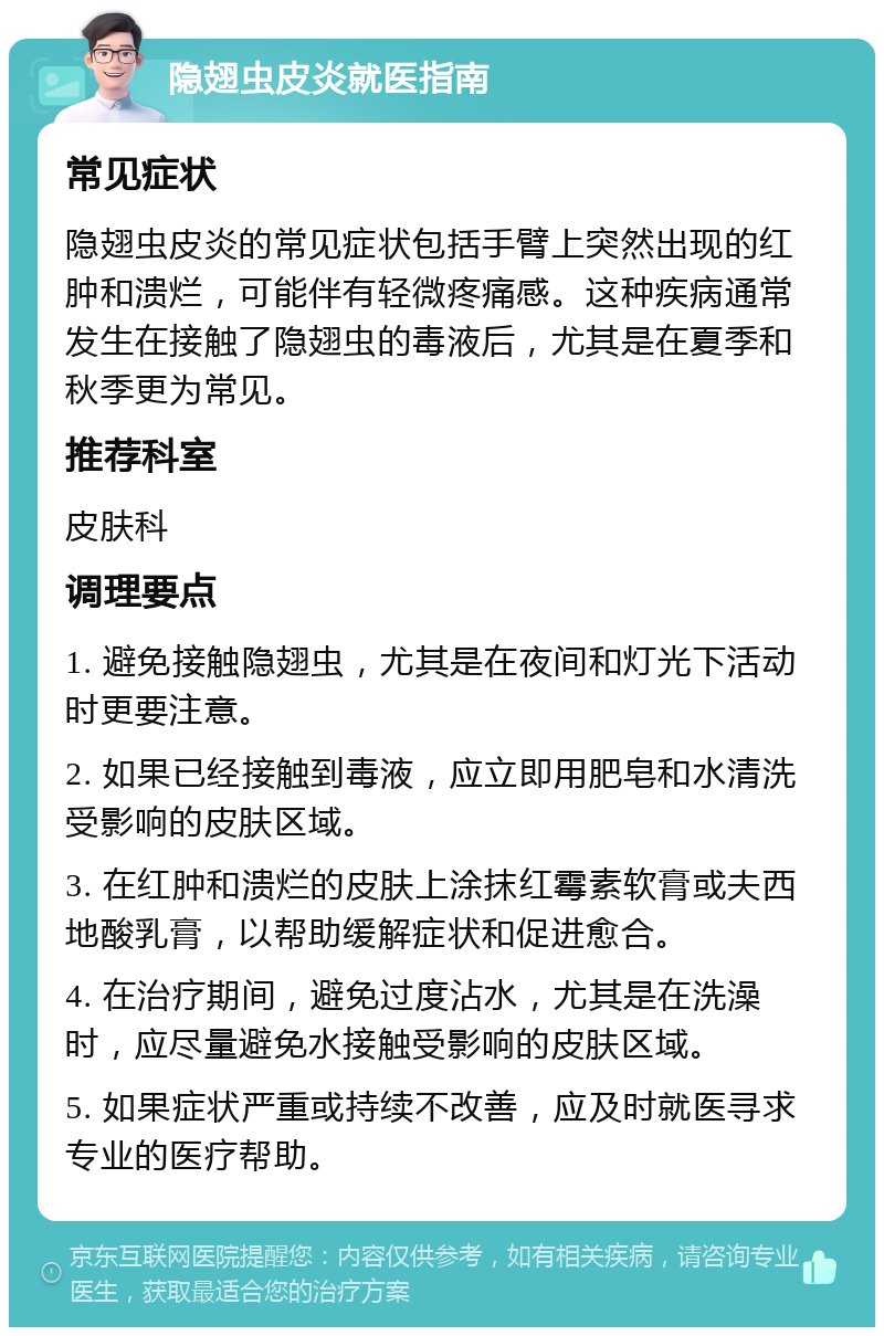 隐翅虫皮炎就医指南 常见症状 隐翅虫皮炎的常见症状包括手臂上突然出现的红肿和溃烂，可能伴有轻微疼痛感。这种疾病通常发生在接触了隐翅虫的毒液后，尤其是在夏季和秋季更为常见。 推荐科室 皮肤科 调理要点 1. 避免接触隐翅虫，尤其是在夜间和灯光下活动时更要注意。 2. 如果已经接触到毒液，应立即用肥皂和水清洗受影响的皮肤区域。 3. 在红肿和溃烂的皮肤上涂抹红霉素软膏或夫西地酸乳膏，以帮助缓解症状和促进愈合。 4. 在治疗期间，避免过度沾水，尤其是在洗澡时，应尽量避免水接触受影响的皮肤区域。 5. 如果症状严重或持续不改善，应及时就医寻求专业的医疗帮助。