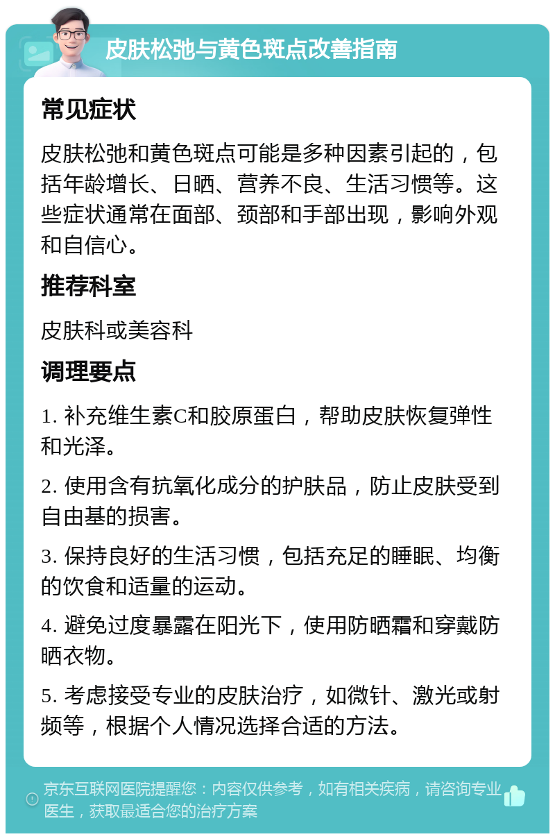 皮肤松弛与黄色斑点改善指南 常见症状 皮肤松弛和黄色斑点可能是多种因素引起的，包括年龄增长、日晒、营养不良、生活习惯等。这些症状通常在面部、颈部和手部出现，影响外观和自信心。 推荐科室 皮肤科或美容科 调理要点 1. 补充维生素C和胶原蛋白，帮助皮肤恢复弹性和光泽。 2. 使用含有抗氧化成分的护肤品，防止皮肤受到自由基的损害。 3. 保持良好的生活习惯，包括充足的睡眠、均衡的饮食和适量的运动。 4. 避免过度暴露在阳光下，使用防晒霜和穿戴防晒衣物。 5. 考虑接受专业的皮肤治疗，如微针、激光或射频等，根据个人情况选择合适的方法。