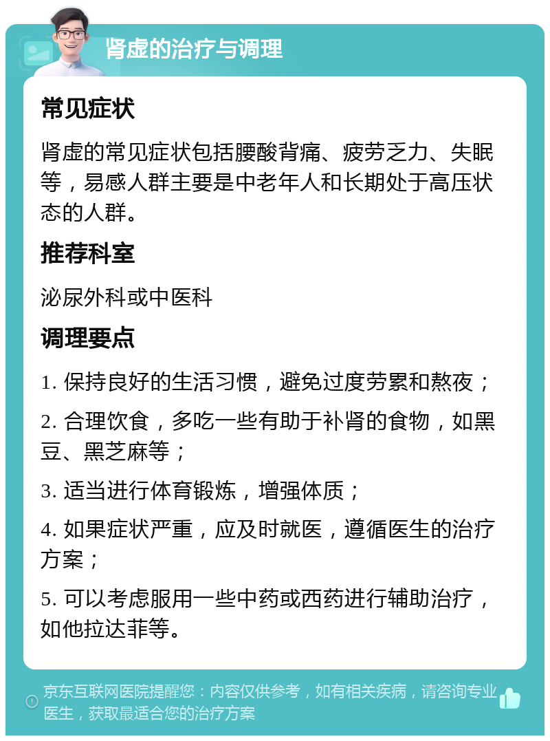 肾虚的治疗与调理 常见症状 肾虚的常见症状包括腰酸背痛、疲劳乏力、失眠等，易感人群主要是中老年人和长期处于高压状态的人群。 推荐科室 泌尿外科或中医科 调理要点 1. 保持良好的生活习惯，避免过度劳累和熬夜； 2. 合理饮食，多吃一些有助于补肾的食物，如黑豆、黑芝麻等； 3. 适当进行体育锻炼，增强体质； 4. 如果症状严重，应及时就医，遵循医生的治疗方案； 5. 可以考虑服用一些中药或西药进行辅助治疗，如他拉达菲等。