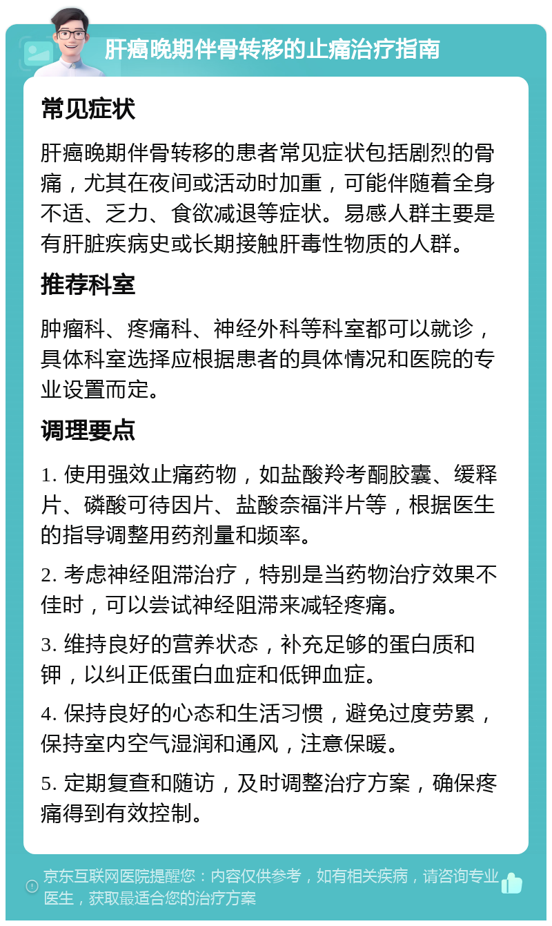 肝癌晚期伴骨转移的止痛治疗指南 常见症状 肝癌晚期伴骨转移的患者常见症状包括剧烈的骨痛，尤其在夜间或活动时加重，可能伴随着全身不适、乏力、食欲减退等症状。易感人群主要是有肝脏疾病史或长期接触肝毒性物质的人群。 推荐科室 肿瘤科、疼痛科、神经外科等科室都可以就诊，具体科室选择应根据患者的具体情况和医院的专业设置而定。 调理要点 1. 使用强效止痛药物，如盐酸羚考酮胶囊、缓释片、磷酸可待因片、盐酸奈福泮片等，根据医生的指导调整用药剂量和频率。 2. 考虑神经阻滞治疗，特别是当药物治疗效果不佳时，可以尝试神经阻滞来减轻疼痛。 3. 维持良好的营养状态，补充足够的蛋白质和钾，以纠正低蛋白血症和低钾血症。 4. 保持良好的心态和生活习惯，避免过度劳累，保持室内空气湿润和通风，注意保暖。 5. 定期复查和随访，及时调整治疗方案，确保疼痛得到有效控制。